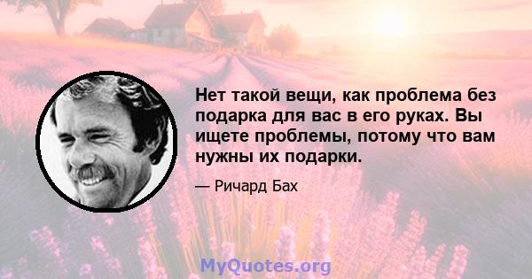 Нет такой вещи, как проблема без подарка для вас в его руках. Вы ищете проблемы, потому что вам нужны их подарки.