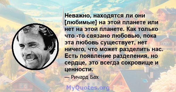 Неважно, находятся ли они [любимые] на этой планете или нет на этой планете. Как только что -то связано любовью, пока эта любовь существует, нет ничего, что может разделить нас. Есть появление разделения, но сердце, это 