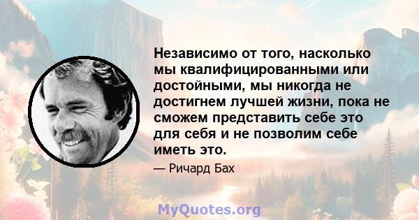 Независимо от того, насколько мы квалифицированными или достойными, мы никогда не достигнем лучшей жизни, пока не сможем представить себе это для себя и не позволим себе иметь это.