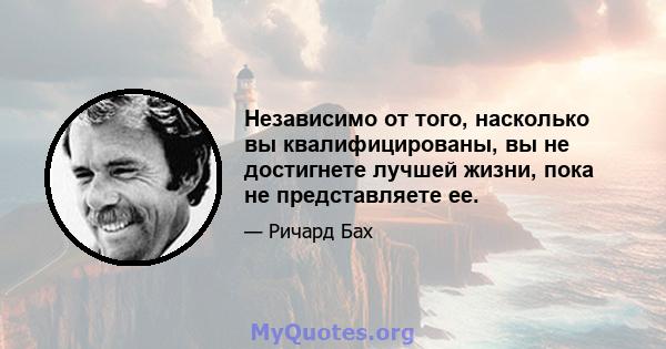 Независимо от того, насколько вы квалифицированы, вы не достигнете лучшей жизни, пока не представляете ее.