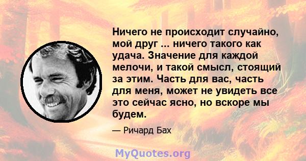 Ничего не происходит случайно, мой друг ... ничего такого как удача. Значение для каждой мелочи, и такой смысл, стоящий за этим. Часть для вас, часть для меня, может не увидеть все это сейчас ясно, но вскоре мы будем.