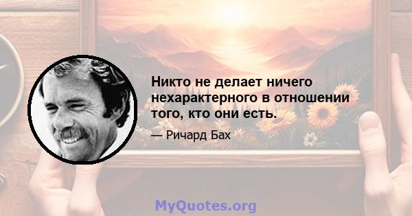 Никто не делает ничего нехарактерного в отношении того, кто они есть.