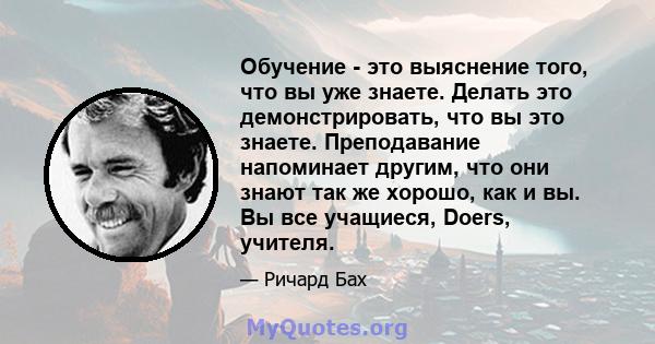 Обучение - это выяснение того, что вы уже знаете. Делать это демонстрировать, что вы это знаете. Преподавание напоминает другим, что они знают так же хорошо, как и вы. Вы все учащиеся, Doers, учителя.