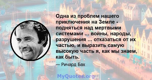 Одна из проблем нашего приключения на Земле - подняться над мертвыми системами ... войны, народы, разрушения ... отказаться от их частью, и выразить самую высокую часть я, как мы знаем, как быть.