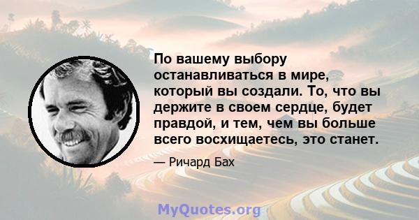 По вашему выбору останавливаться в мире, который вы создали. То, что вы держите в своем сердце, будет правдой, и тем, чем вы больше всего восхищаетесь, это станет.