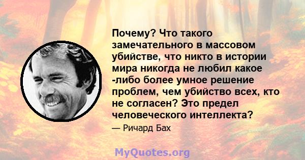 Почему? Что такого замечательного в массовом убийстве, что никто в истории мира никогда не любил какое -либо более умное решение проблем, чем убийство всех, кто не согласен? Это предел человеческого интеллекта?