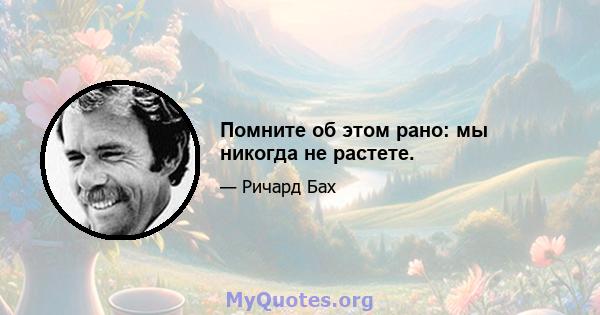 Помните об этом рано: мы никогда не растете.