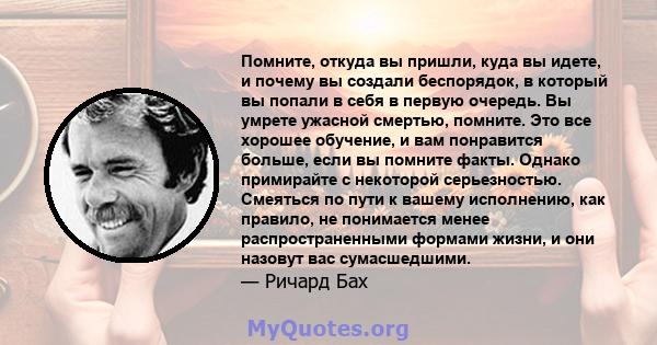 Помните, откуда вы пришли, куда вы идете, и почему вы создали беспорядок, в который вы попали в себя в первую очередь. Вы умрете ужасной смертью, помните. Это все хорошее обучение, и вам понравится больше, если вы