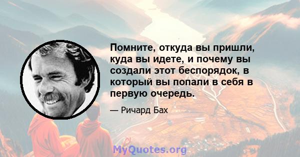 Помните, откуда вы пришли, куда вы идете, и почему вы создали этот беспорядок, в который вы попали в себя в первую очередь.