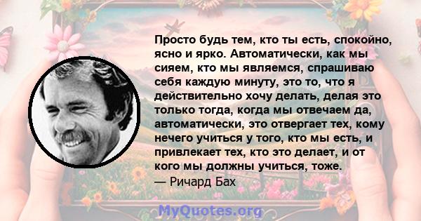 Просто будь тем, кто ты есть, спокойно, ясно и ярко. Автоматически, как мы сияем, кто мы являемся, спрашиваю себя каждую минуту, это то, что я действительно хочу делать, делая это только тогда, когда мы отвечаем да,