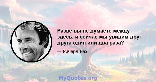 Разве вы не думаете между здесь, и сейчас мы увидим друг друга один или два раза?