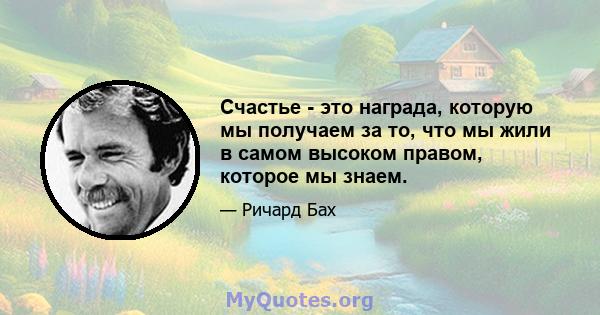 Счастье - это награда, которую мы получаем за то, что мы жили в самом высоком правом, которое мы знаем.