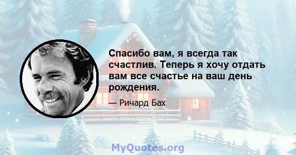 Спасибо вам, я всегда так счастлив. Теперь я хочу отдать вам все счастье на ваш день рождения.