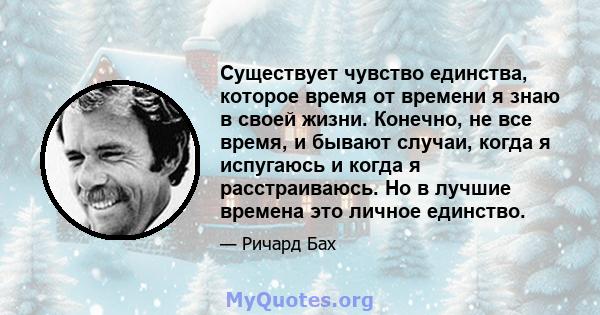 Существует чувство единства, которое время от времени я знаю в своей жизни. Конечно, не все время, и бывают случаи, когда я испугаюсь и когда я расстраиваюсь. Но в лучшие времена это личное единство.