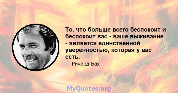 То, что больше всего беспокоит и беспокоит вас - ваше выживание - является единственной уверенностью, которая у вас есть.