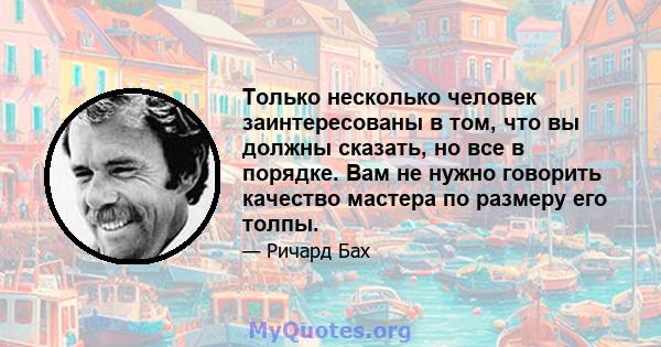 Только несколько человек заинтересованы в том, что вы должны сказать, но все в порядке. Вам не нужно говорить качество мастера по размеру его толпы.