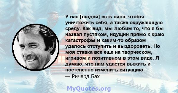 У нас [людей] есть сила, чтобы уничтожить себя, а также окружающую среду. Как вид, мы любим то, что я бы назвал пустяком, идущий прямо к краю катастрофы и каким-то образом удалось отступить и выздороветь. Но моя ставка