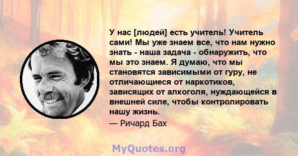 У нас [людей] есть учитель! Учитель сами! Мы уже знаем все, что нам нужно знать - наша задача - обнаружить, что мы это знаем. Я думаю, что мы становятся зависимыми от гуру, не отличающиеся от наркотиков, зависящих от