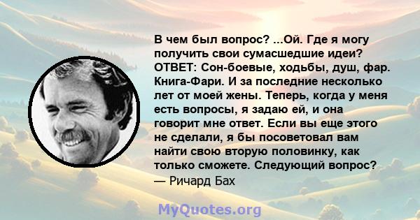 В чем был вопрос? ...Ой. Где я могу получить свои сумасшедшие идеи? ОТВЕТ: Сон-боевые, ходьбы, душ, фар. Книга-Фари. И за последние несколько лет от моей жены. Теперь, когда у меня есть вопросы, я задаю ей, и она