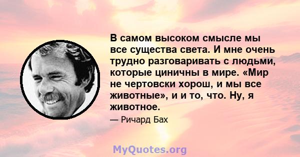 В самом высоком смысле мы все существа света. И мне очень трудно разговаривать с людьми, которые циничны в мире. «Мир не чертовски хорош, и мы все животные», и и то, что. Ну, я животное.