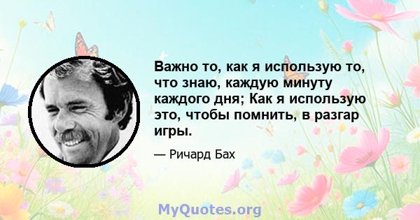 Важно то, как я использую то, что знаю, каждую минуту каждого дня; Как я использую это, чтобы помнить, в разгар игры.