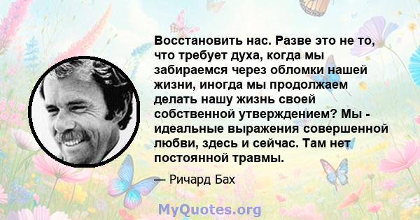 Восстановить нас. Разве это не то, что требует духа, когда мы забираемся через обломки нашей жизни, иногда мы продолжаем делать нашу жизнь своей собственной утверждением? Мы - идеальные выражения совершенной любви,