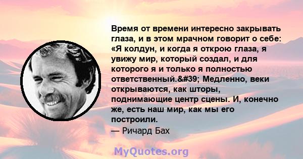 Время от времени интересно закрывать глаза, и в этом мрачном говорит о себе: «Я колдун, и когда я открою глаза, я увижу мир, который создал, и для которого я и только я полностью ответственный.' Медленно, веки