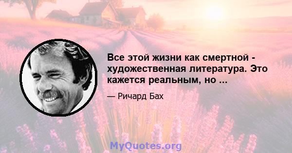 Все этой жизни как смертной - художественная литература. Это кажется реальным, но ...