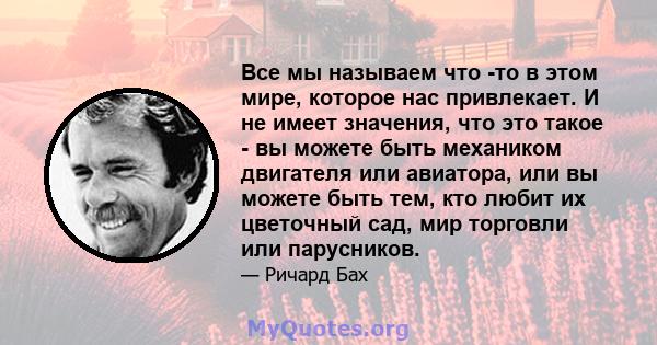 Все мы называем что -то в этом мире, которое нас привлекает. И не имеет значения, что это такое - вы можете быть механиком двигателя или авиатора, или вы можете быть тем, кто любит их цветочный сад, мир торговли или