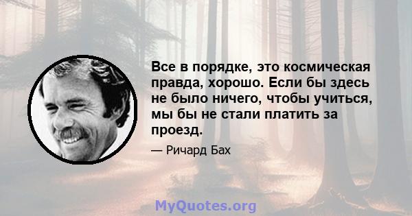 Все в порядке, это космическая правда, хорошо. Если бы здесь не было ничего, чтобы учиться, мы бы не стали платить за проезд.