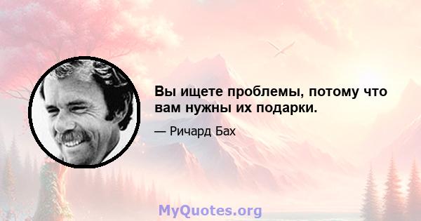 Вы ищете проблемы, потому что вам нужны их подарки.