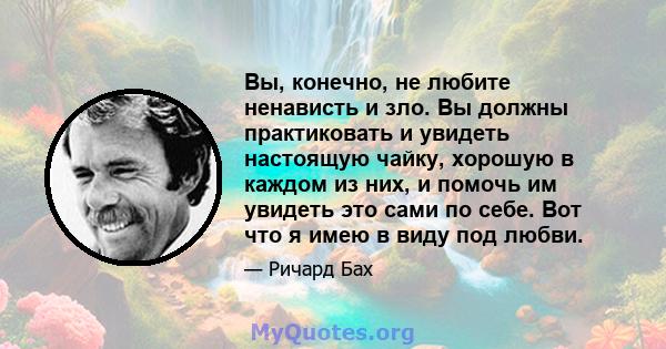 Вы, конечно, не любите ненависть и зло. Вы должны практиковать и увидеть настоящую чайку, хорошую в каждом из них, и помочь им увидеть это сами по себе. Вот что я имею в виду под любви.