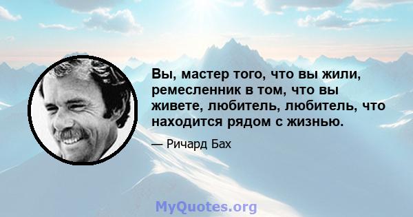 Вы, мастер того, что вы жили, ремесленник в том, что вы живете, любитель, любитель, что находится рядом с жизнью.