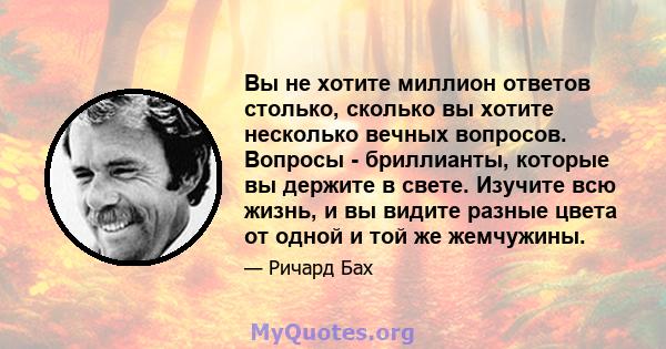 Вы не хотите миллион ответов столько, сколько вы хотите несколько вечных вопросов. Вопросы - бриллианты, которые вы держите в свете. Изучите всю жизнь, и вы видите разные цвета от одной и той же жемчужины.