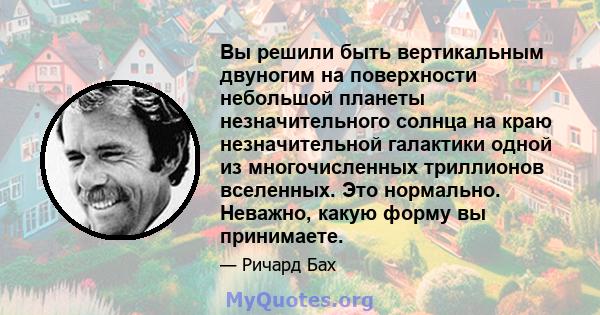 Вы решили быть вертикальным двуногим на поверхности небольшой планеты незначительного солнца на краю незначительной галактики одной из многочисленных триллионов вселенных. Это нормально. Неважно, какую форму вы