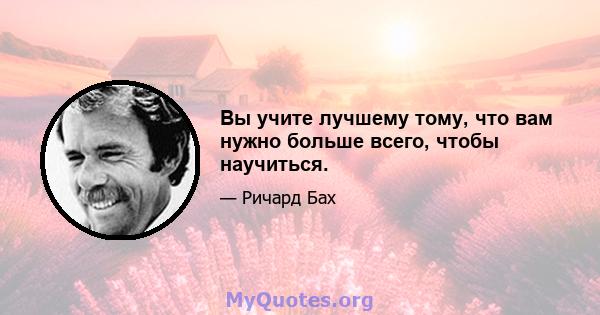 Вы учите лучшему тому, что вам нужно больше всего, чтобы научиться.