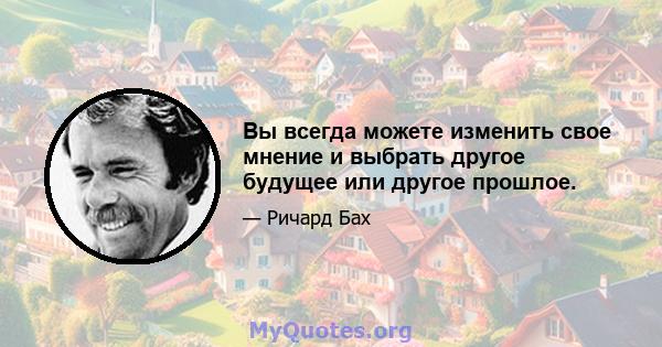 Вы всегда можете изменить свое мнение и выбрать другое будущее или другое прошлое.