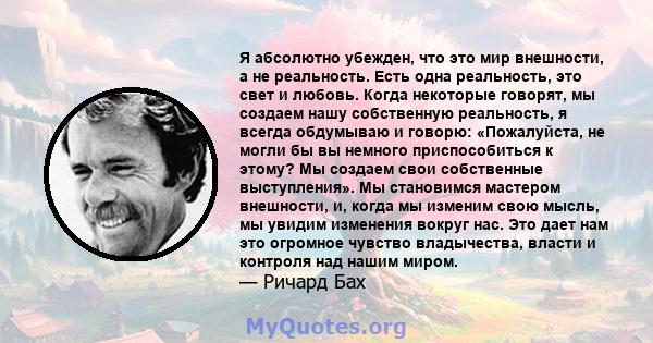 Я абсолютно убежден, что это мир внешности, а не реальность. Есть одна реальность, это свет и любовь. Когда некоторые говорят, мы создаем нашу собственную реальность, я всегда обдумываю и говорю: «Пожалуйста, не могли