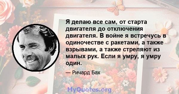 Я делаю все сам, от старта двигателя до отключения двигателя. В войне я встречусь в одиночестве с ракетами, а также взрывами, а также стреляют из малых рук. Если я умру, я умру один.