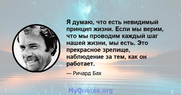 Я думаю, что есть невидимый принцип жизни. Если мы верим, что мы проводим каждый шаг нашей жизни, мы есть. Это прекрасное зрелище, наблюдение за тем, как он работает.