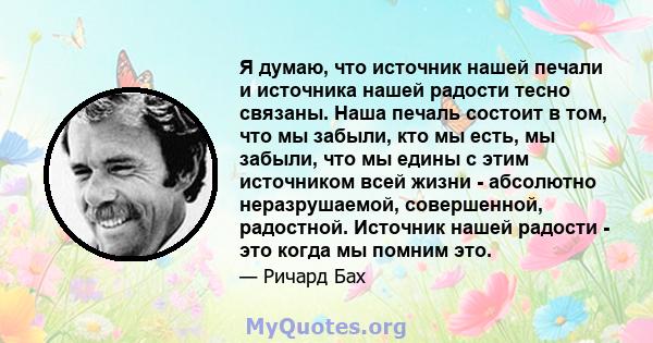 Я думаю, что источник нашей печали и источника нашей радости тесно связаны. Наша печаль состоит в том, что мы забыли, кто мы есть, мы забыли, что мы едины с этим источником всей жизни - абсолютно неразрушаемой,