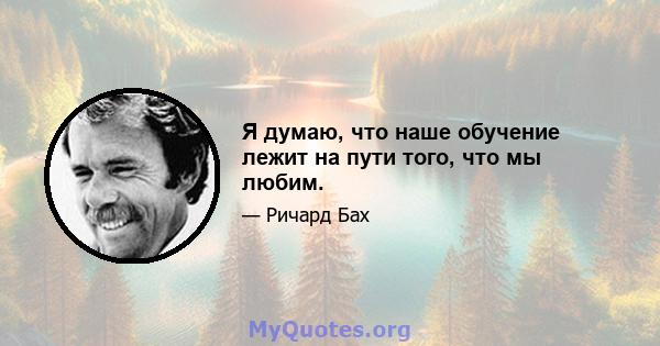 Я думаю, что наше обучение лежит на пути того, что мы любим.