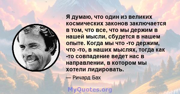 Я думаю, что один из великих космических законов заключается в том, что все, что мы держим в нашей мысли, сбудется в нашем опыте. Когда мы что -то держим, что -то, в наших мыслях, тогда как -то совпадение ведет нас в