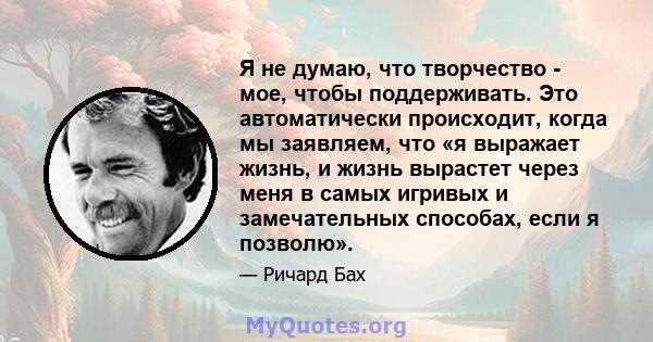 Я не думаю, что творчество - мое, чтобы поддерживать. Это автоматически происходит, когда мы заявляем, что «я выражает жизнь, и жизнь вырастет через меня в самых игривых и замечательных способах, если я позволю».