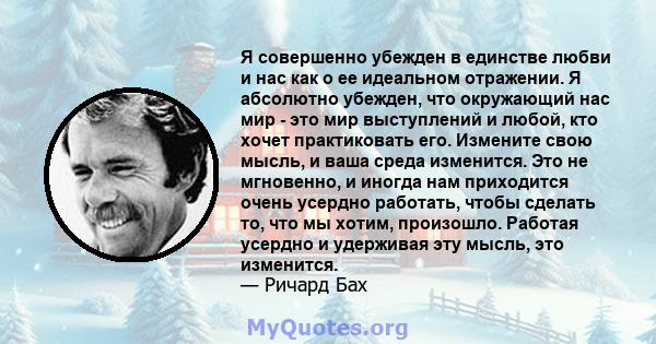 Я совершенно убежден в единстве любви и нас как о ее идеальном отражении. Я абсолютно убежден, что окружающий нас мир - это мир выступлений и любой, кто хочет практиковать его. Измените свою мысль, и ваша среда