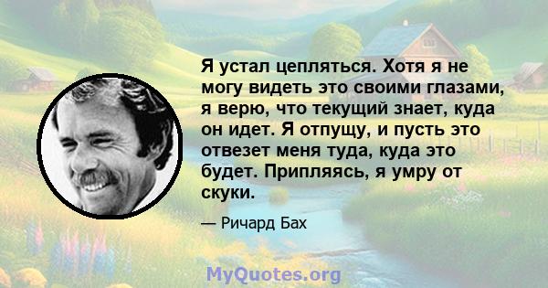 Я устал цепляться. Хотя я не могу видеть это своими глазами, я верю, что текущий знает, куда он идет. Я отпущу, и пусть это отвезет меня туда, куда это будет. Припляясь, я умру от скуки.