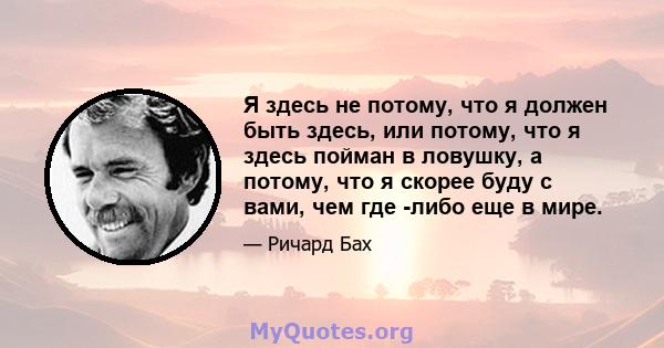 Я здесь не потому, что я должен быть здесь, или потому, что я здесь пойман в ловушку, а потому, что я скорее буду с вами, чем где -либо еще в мире.