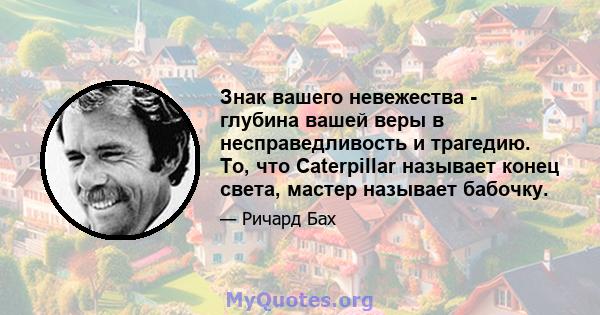 Знак вашего невежества - глубина вашей веры в несправедливость и трагедию. То, что Caterpillar называет конец света, мастер называет бабочку.