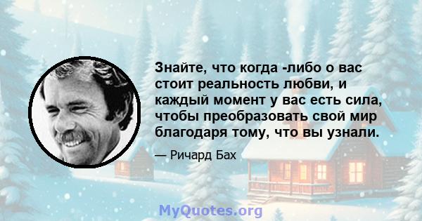 Знайте, что когда -либо о вас стоит реальность любви, и каждый момент у вас есть сила, чтобы преобразовать свой мир благодаря тому, что вы узнали.