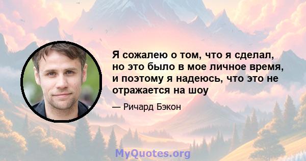 Я сожалею о том, что я сделал, но это было в мое личное время, и поэтому я надеюсь, что это не отражается на шоу